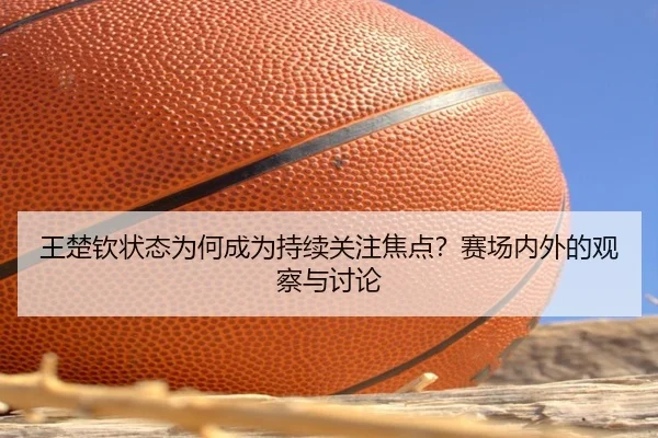 王楚钦状态为何成为持续关注焦点？赛场内外的观察与讨论